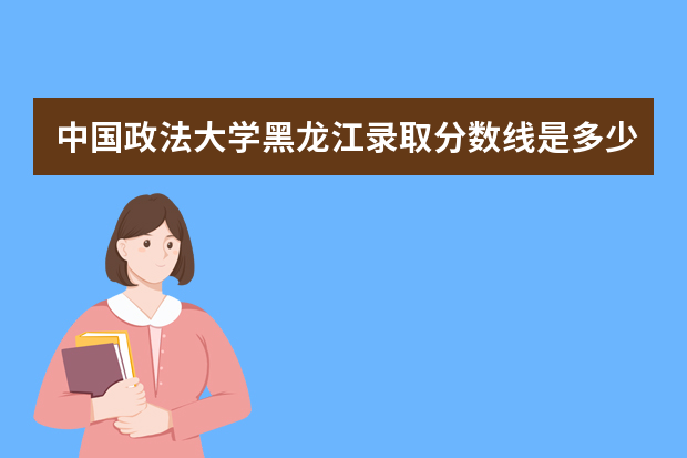 中国政法大学黑龙江录取分数线是多少 中国政法大学黑龙江招生人数多少